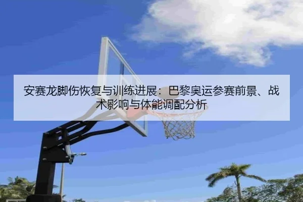 安赛龙脚伤恢复与训练进展：巴黎奥运参赛前景、战术影响与体能调配分析